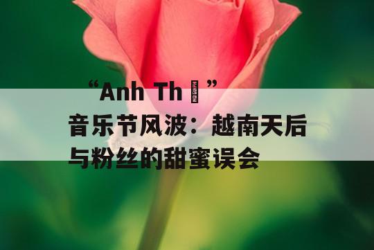  “Anh Thơ”音乐节风波：越南天后与粉丝的甜蜜误会