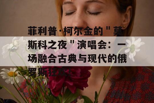 菲利普·柯尔金的＂莫斯科之夜＂演唱会：一场融合古典与现代的俄罗斯狂欢！