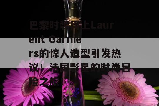 巴黎时装周上Laurent Garniers的惊人造型引发热议！法国影星的时尚冒险之旅！